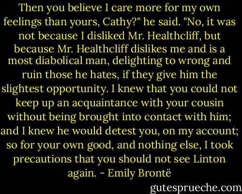 Then you believe I care more for my own feelings than yours, Cathy?" he said. "No, it was not because I disliked Mr. Healthcliff, but because Mr. Healthcliff dislikes me and is a most diabolical man, delighting to wrong and ruin those he hates, if they give him the slightest opportunity. I knew that you could not keep up an acquaintance with your cousin without being brought into contact with him; and I knew he would detest you, on my account; so for your own good, and nothing else, I took precautions that you should not see Linton again. - Emily Brontë