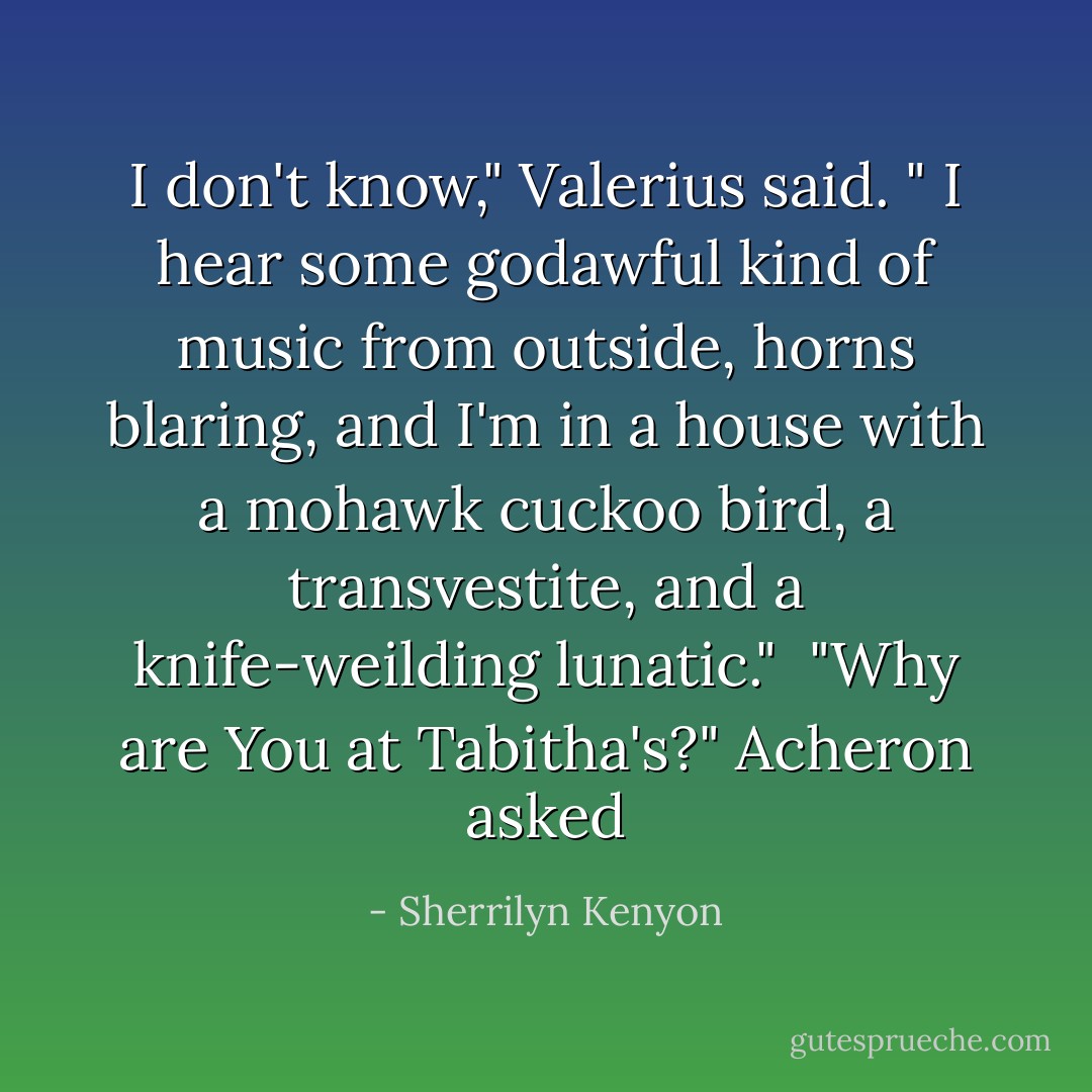 I don't know," Valerius said. " I hear some godawful kind of music from outside, horns blaring, and I'm in a house with a mohawk cuckoo bird, a transvestite, and a knife-weilding lunatic."<br /><br />"Why are You at Tabitha's?" Acheron asked - Sherrilyn Kenyon