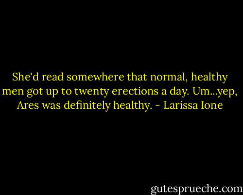 She'd read somewhere that normal, healthy men got up to twenty erections a day. Um...yep, Ares was definitely healthy. - Larissa Ione
