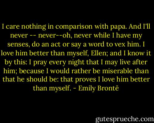 I care nothing in comparison with papa. And I'll never -- never--oh, never while I have my senses, do an act or say a word to vex him. I love him better than myself, Ellen; and I know it by this: I pray every night that I may live after him; because I would rather be miserable than that he should be: that proves I love him better than myself. - Emily Brontë