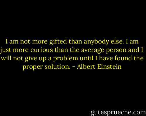 I am not more gifted than anybody else. I am just more curious than the average person and I will not give up a problem until I have found the proper solution. - Albert Einstein