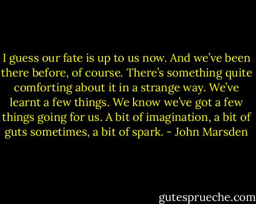 I guess our fate is up to us now. And we’ve<br />been there before, of course. There’s something quite comforting<br />about it in a strange way. We’ve learnt a few things. We know we’ve<br />got a few things going for us. A bit of imagination, a bit of guts<br />sometimes, a bit of spark. - John Marsden