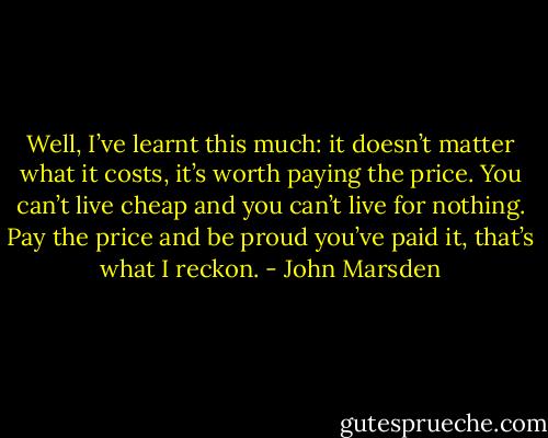 Well, I’ve learnt this much: it doesn’t matter<br />what it costs, it’s worth paying the price. You can’t live cheap<br />and you can’t live for nothing. Pay the price and be proud you’ve<br />paid it, that’s what I reckon. - John Marsden