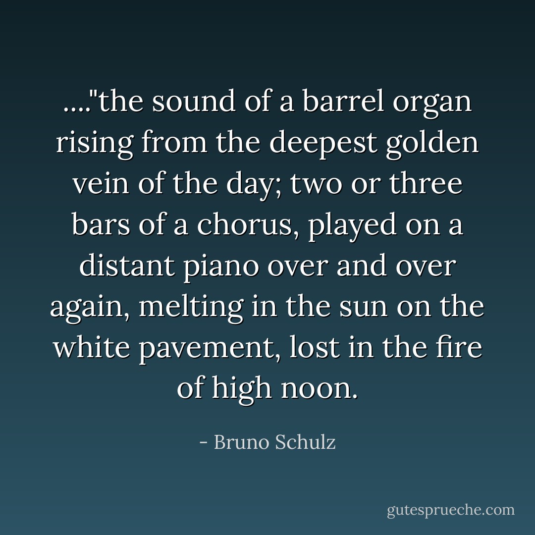 ...."the sound of a barrel organ rising from the deepest golden vein of the day; two or three bars of a chorus, played on a distant piano over and over again, melting in the sun on the white pavement, lost in the fire of high noon. - Bruno Schulz