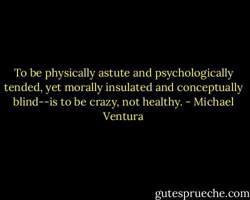 To be physically astute and psychologically tended, yet morally insulated and conceptually blind--is to be crazy, not healthy. - Michael Ventura