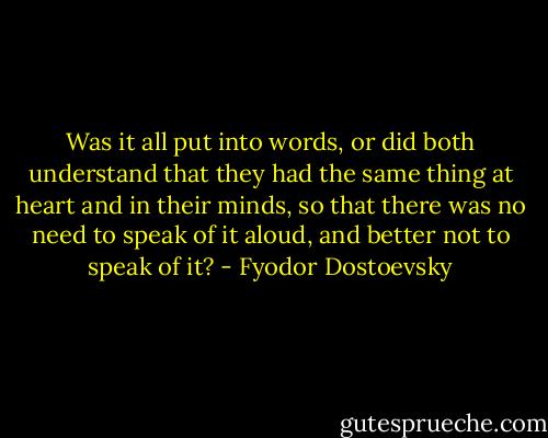 Was it all put into words, or did both understand that they had the same thing at heart and in their minds, so that there was no need to speak of it aloud, and better not to speak of it? - Fyodor Dostoevsky