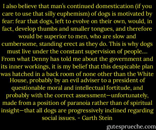 I also believe that man’s continued domestication (if you care to use that silly euphemism) of dogs is motivated by fear: fear that dogs, left to evolve on their own, would, in fact, develop thumbs and smaller tongues, and therefore would be superior to men, who are slow and cumbersome, standing erect as they do. This is why dogs must live under the constant supervision of people.... From what Denny has told me about the government and its inner workings, it is my belief that this despicable plan was hatched in a back room of none other than the White House, probably by an evil adviser to a president of questionable moral and intellectual fortitude, and probably with the correct assessment—unfortunately, made from a position of paranoia rather than of spiritual insight—that all dogs are progressively inclined regarding social issues. - Garth Stein