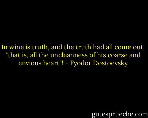 In wine is truth, and the truth had all come out, "that is, all the uncleanness of his coarse and envious heart"! - Fyodor Dostoevsky