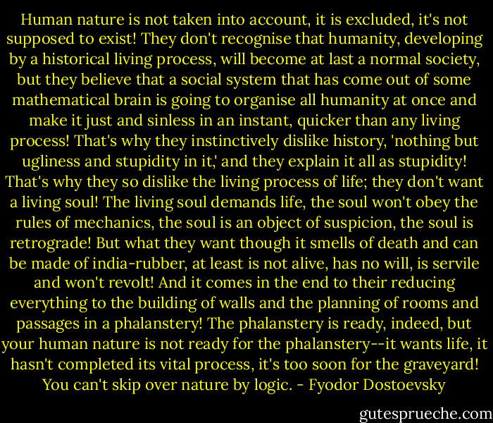 Human nature is not taken into account, it is excluded, it's not supposed to exist! They don't recognise that humanity, developing by a historical living process, will become at last a normal society, but they believe that a social system that has come out of some mathematical brain is going to organise all humanity at once and make it just and sinless in an instant, quicker than any living process! That's why they instinctively dislike history, 'nothing but ugliness and stupidity in it,' and they explain it all as stupidity! That's why they so dislike the living process of life; they don't want a living soul! The living soul demands life, the soul won't obey the rules of mechanics, the soul is an object of suspicion, the soul is retrograde! But what they want though it smells of death and can be made of india-rubber, at least is not alive, has no will, is servile and won't revolt! And it comes in the end to their reducing everything to the building of walls and the planning of rooms and passages in a phalanstery! The phalanstery is ready, indeed, but your human nature is not ready for the phalanstery--it wants life, it hasn't completed its vital process, it's too soon for the graveyard! You can't skip over nature by logic. - Fyodor Dostoevsky