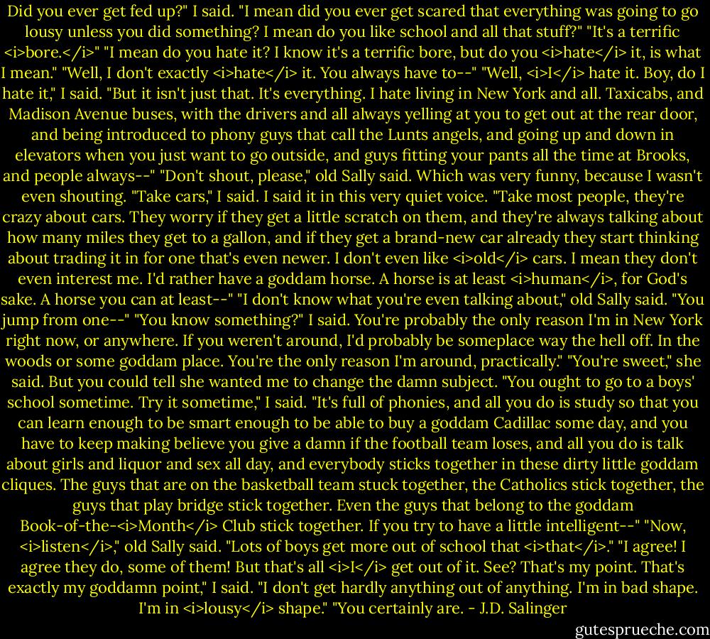 Did you ever get fed up?" I said. "I mean did you ever get scared that everything was going to go lousy unless you did something? I mean do you like school and all that stuff?"<br />"It's a terrific <i>bore.</i>"<br />"I mean do you hate it? I know it's a terrific bore, but do you <i>hate</i> it, is what I mean."<br />"Well, I don't exactly <i>hate</i> it. You always have to--"<br />"Well, <i>I</i> hate it. Boy, do I hate it," I said. "But it isn't just that. It's everything. I hate living in New York and all. Taxicabs, and Madison Avenue buses, with the drivers and all always yelling at you to get out at the rear door, and being introduced to phony guys that call the Lunts angels, and going up and down in elevators when you just want to go outside, and guys fitting your pants all the time at Brooks, and people always--"<br />"Don't shout, please," old Sally said. Which was very funny, because I wasn't even shouting.<br />"Take cars," I said. I said it in this very quiet voice. "Take most people, they're crazy about cars. They worry if they get a little scratch on them, and they're always talking about how many miles they get to a gallon, and if they get a brand-new car already they start thinking about trading it in for one that's even newer. I don't even like <i>old</i> cars. I mean they don't even interest me. I'd rather have a goddam horse. A horse is at least <i>human</i>, for God's sake. A horse you can at least--"<br />"I don't know what you're even talking about," old Sally said. "You jump from one--"<br />"You know something?" I said. You're probably the only reason I'm in New York right now, or anywhere. If you weren't around, I'd probably be someplace way the hell off. In the woods or some goddam place. You're the only reason I'm around, practically."<br />"You're sweet," she said. But you could tell she wanted me to change the damn subject.<br />"You ought to go to a boys' school sometime. Try it sometime," I said. "It's full of phonies, and all you do is study so that you can learn enough to be smart enough to be able to buy a goddam Cadillac some day, and you have to keep making believe you give a damn if the football team loses, and all you do is talk about girls and liquor and sex all day, and everybody sticks together in these dirty little goddam cliques. The guys that are on the basketball team stuck together, the Catholics stick together, the guys that play bridge stick together. Even the guys that belong to the goddam Book-of-the-<i>Month</i> Club stick together. If you try to have a little intelligent--"<br />"Now, <i>listen</i>," old Sally said. "Lots of boys get more out of school that <i>that</i>."<br />"I agree! I agree they do, some of them! But that's all <i>I</i> get out of it. See? That's my point. That's exactly my goddamn point," I said. "I don't get hardly anything out of anything. I'm in bad shape. I'm in <i>lousy</i> shape."<br />"You certainly are. - J.D. Salinger
