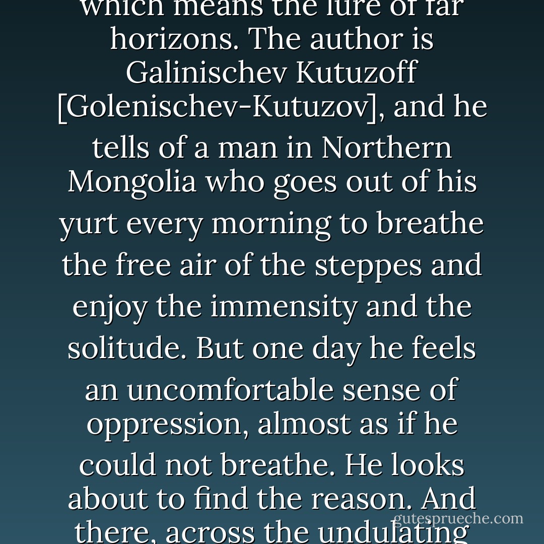 To many people I have no doubt that it appears merely silly. I once found it expressed in a rather amusing way in a Russian Book called <i>Dal Zoviet</i>, which means the lure of far horizons. The author is Galinischev Kutuzoff [Golenischev-Kutuzov], and he tells of a man in Northern Mongolia who goes out of his <i>yurt</i> every morning to breathe the free air of the steppes and enjoy the immensity and the solitude. But one day he feels an uncomfortable sense of oppression, almost as if he could not breathe. He looks about to find the reason. And there, across the undulating grasslands, is a line of telegraph poles. And after the place never the same to him again. - Daniele Varè