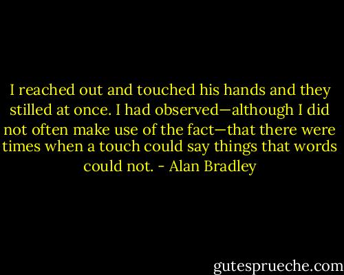 I reached out and touched his hands and they stilled at once. I had observed—although I did not often make use of the fact—that there were times when a touch could say things that words could not. - Alan Bradley