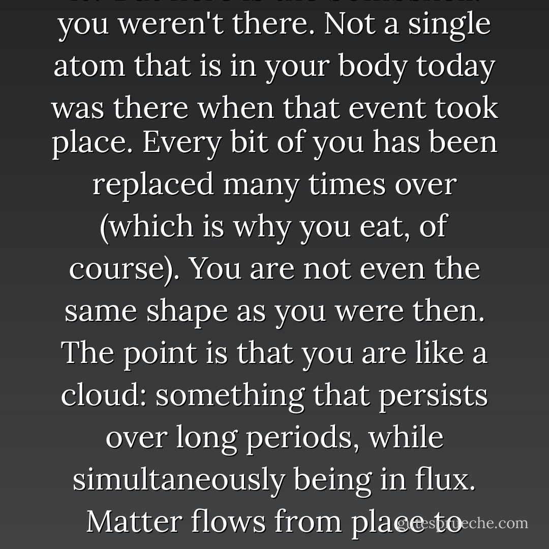 [Think] of an experience from your childhood. Something you remember clearly, something you can see, feel, maybe even smell, as if you were really there. After all you really were there at the time, weren't you? How else could you remember it? But here is the bombshell: you weren't there. Not a single atom that is in your body today was there when that event took place. Every bit of you has been replaced many times over (which is why you eat, of course). You are not even the same shape as you were then. The point is that you are like a cloud: something that persists over long periods, while simultaneously being in flux. Matter flows from place to place and momentarily comes together to be you. Whatever you are, therefore, you are not the stuff of which you are made. If that does not make the hair stand up on the back of your neck, read it again until it does, because it is important. - Steve Grand