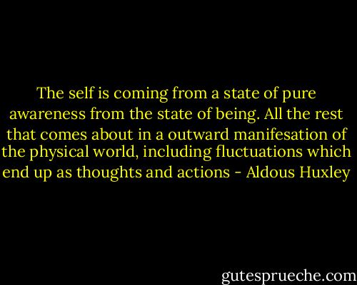 The self is coming from a state of pure awareness from the state of being. All the rest that comes about in a outward manifesation of the physical world, including fluctuations which end up as thoughts and actions - Aldous Huxley