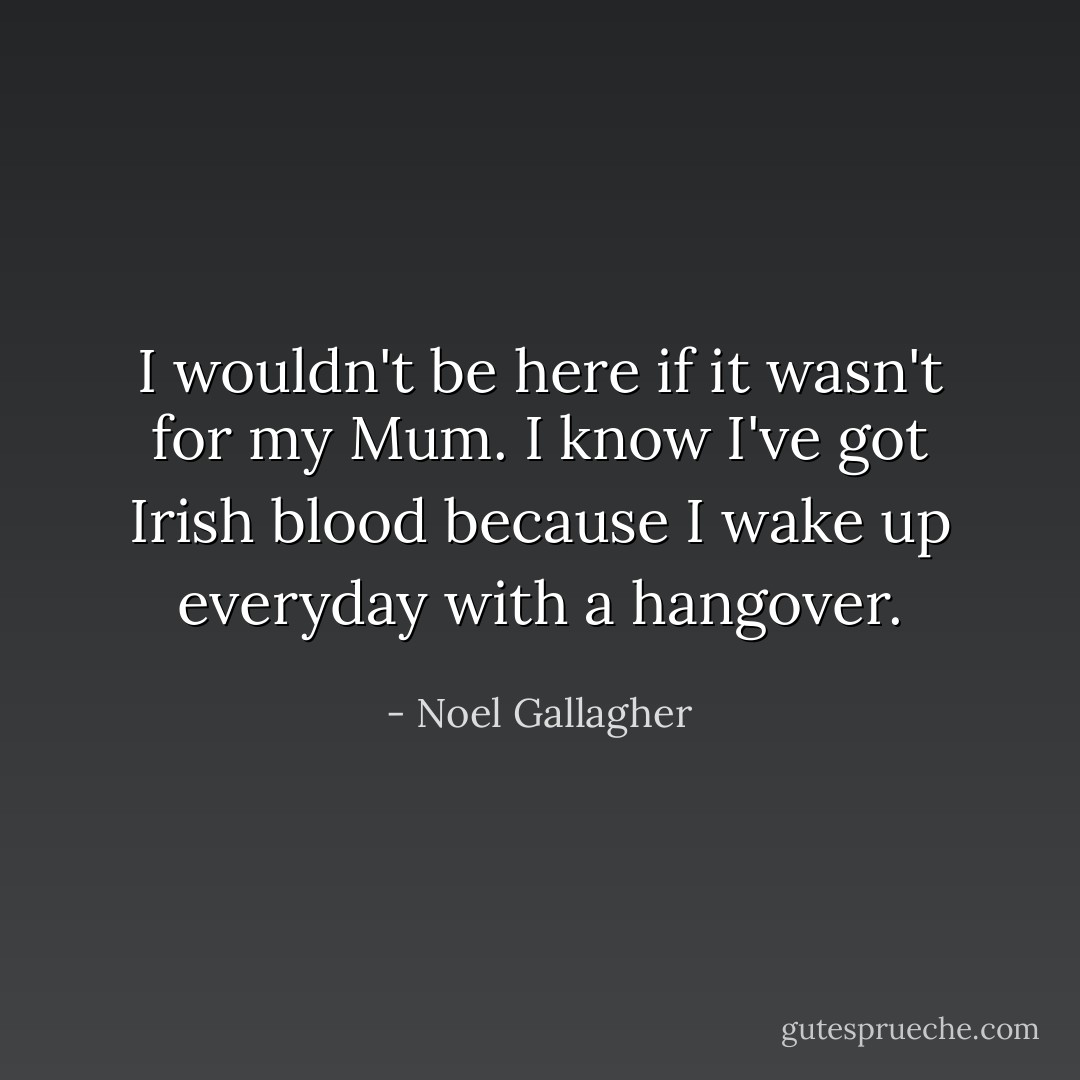 I wouldn't be here if it wasn't for my Mum. I know I've got Irish blood because I wake up everyday with a hangover. - Noel Gallagher