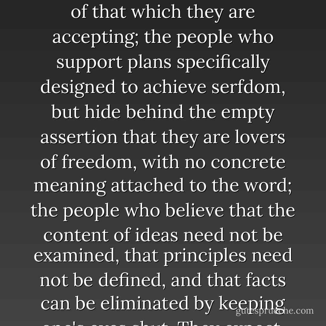 The greatest guilt of today is that of people who accept collectivism by moral default; the people who seek protection from the necessity of taking a stand, by refusing to admit to themselves the nature of that which they are accepting; the people who support plans specifically designed to achieve serfdom, but hide behind the empty assertion that they are lovers of freedom, with no concrete meaning attached to the word; the people who believe that the content of ideas need not be examined, that principles need not be defined, and that facts can be eliminated by keeping one's eyes shut. They expect, when they find themselves in a world of bloody ruins and concentration camps, to escape moral responsibility by wailing: "But I didn't mean this! - Ayn Rand