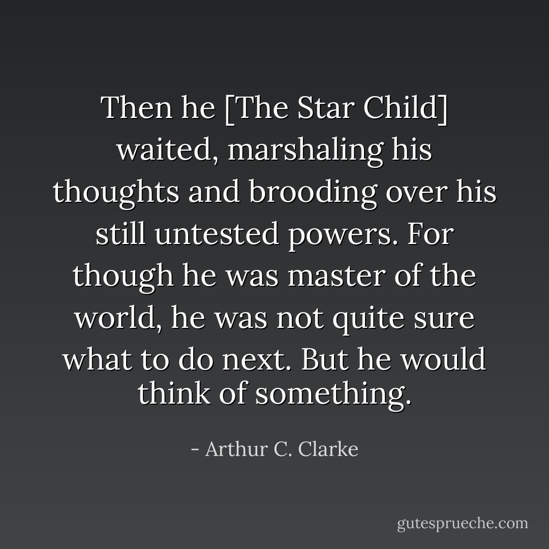 Then he [The Star Child] waited, marshaling his thoughts and brooding over his still untested powers. For though he was master of the world, he was not quite sure what to do next. But he would think of something. - Arthur C. Clarke