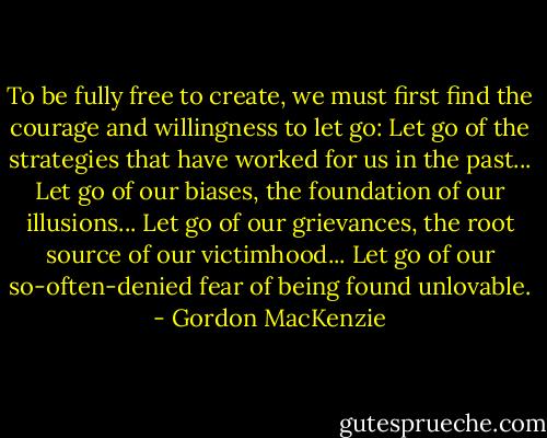 To be fully free to create, we must first find the courage and willingness to let go:<br />Let go of the strategies that have worked for us in the past...<br />Let go of our biases, the foundation of our illusions...<br />Let go of our grievances, the root source of our victimhood...<br />Let go of our so-often-denied fear of being found unlovable. - Gordon MacKenzie