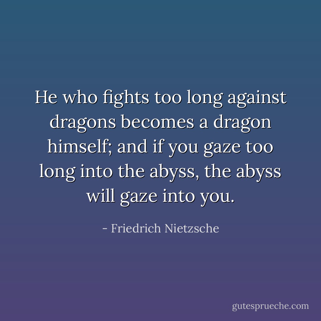 He who fights too long against dragons becomes a dragon himself; and if you gaze too long into the abyss, the abyss will gaze into you. - Friedrich Nietzsche