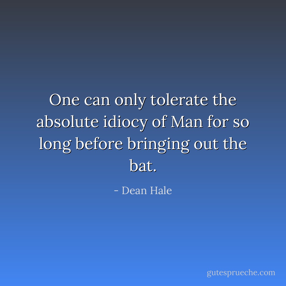One can only tolerate the absolute idiocy of Man for so long before bringing out the bat. - Dean Hale