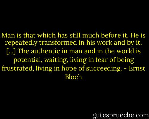 Man is that which has still much before it. He is repeatedly transformed in his work and by it. [...] The authentic in man and in the world is potential, waiting, living in fear of being frustrated, living in hope of succeeding. - Ernst Bloch