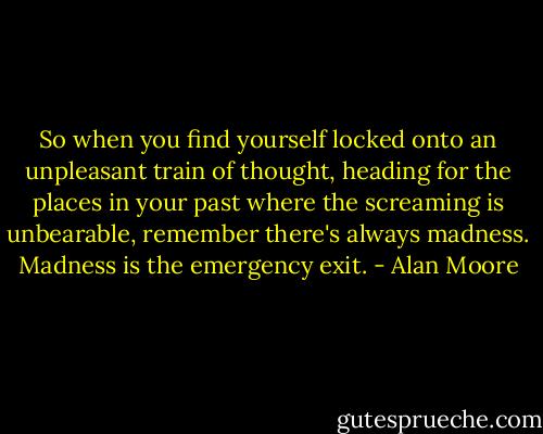 So when you find yourself locked onto an unpleasant train of thought, heading for the places in your past where the screaming is unbearable, remember there's always madness. Madness is the emergency exit. - Alan Moore