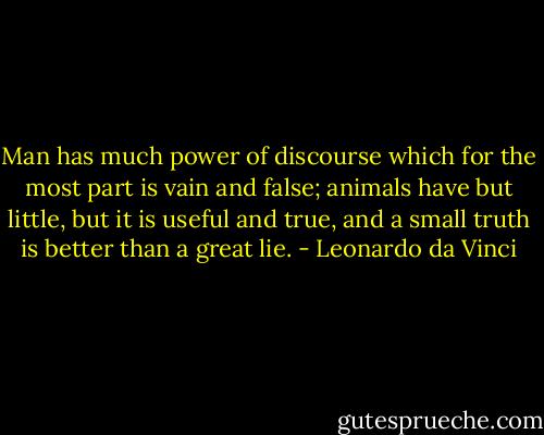 Man has much power of discourse which for the most part is vain and false; animals have but little, but it is useful and true, and a small truth is better than a great lie. - Leonardo da Vinci