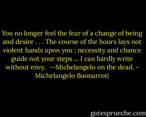 You no longer feel the fear of a change of being and desire . . . The course of the hours lays not violent hands upon you ; necessity and chance guide not your steps ... I can hardly write without envy. <br />--Michelangelo on the dead. - Michelangelo Buonarroti