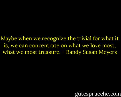 Maybe when we recognize the trivial for what it is, we can concentrate on what we love most, what we most treasure. - Randy Susan Meyers