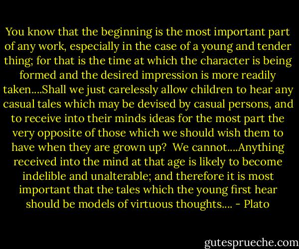 You know that the beginning is the most important part of any work, especially in the case of a young and tender thing; for that is the time at which the character is being formed and the desired impression is more readily taken....Shall we just carelessly allow children to hear any casual tales which may be devised by casual persons, and to receive into their minds ideas for the most part the very opposite of those which we should wish them to have when they are grown up?<br /><br />We cannot....Anything received into the mind at that age is likely to become indelible and unalterable; and therefore it is most important that the tales which the young first hear should be models of virtuous thoughts.... - Plato