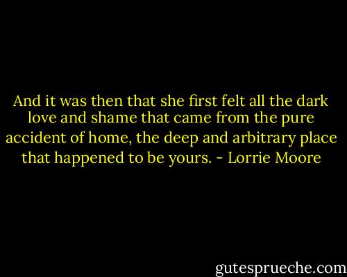 And it was then that she first felt all the dark love and shame that came from the pure accident of home, the deep and arbitrary place that happened to be yours. - Lorrie Moore