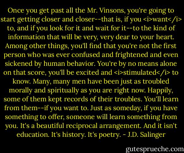Once you get past all the Mr. Vinsons, you're going to start getting closer and closer--that is, if you <i>want</i> to, and if you look for it and wait for it--to the kind of information that will be very, very dear to your heart. Among other things, you'll find that you're not the first person who was ever confused and frightened and even sickened by human behavior. You're by no means alone on that score, you'll be excited and <i>stimulated</i> to know. Many, many men have been just as troubled morally and spiritually as you are right now. Happily, some of them kept records of their troubles. You'll learn from them--if you want to. Just as someday, if you have something to offer, someone will learn something from you. It's a beautiful reciprocal arrangement. And it isn't education. It's history. It's poetry. - J.D. Salinger