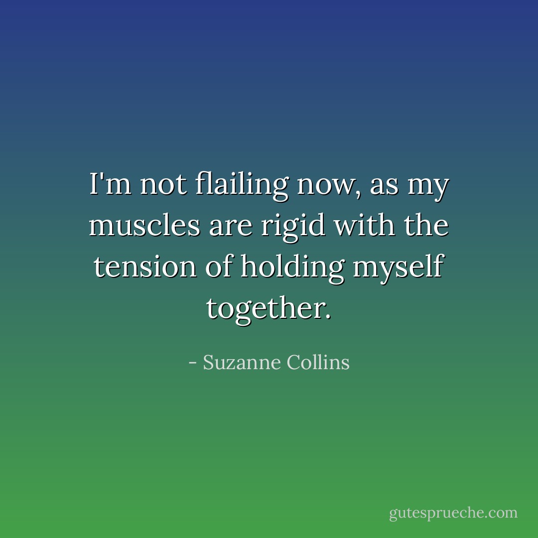 I'm not flailing now, as my muscles are rigid with the tension of holding myself together. - Suzanne Collins
