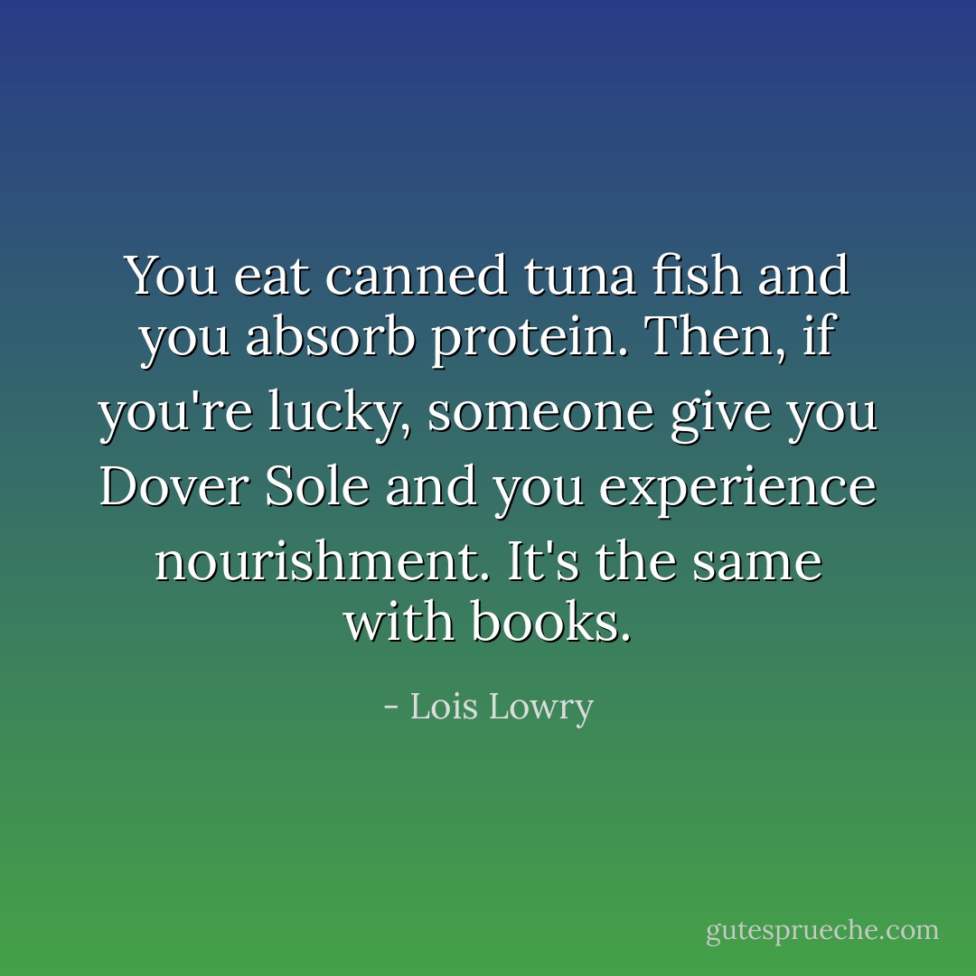 You eat canned tuna fish and you absorb protein. Then, if you're lucky, someone give you Dover Sole and you experience nourishment. It's the same with books. - Lois Lowry