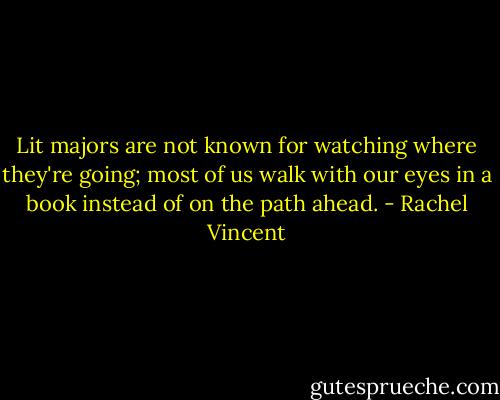 Lit majors are not known for watching where they're going; most of us walk with our eyes in a book instead of on the path ahead. - Rachel Vincent