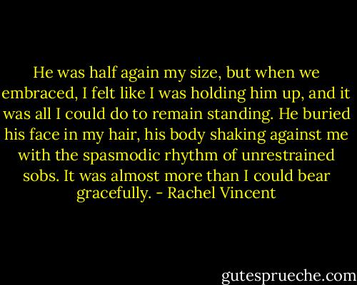 He was half again my size, but when we embraced, I felt like I was holding him up, and it was all I could do to remain standing. He buried his face in my hair, his body shaking against me with the spasmodic rhythm of unrestrained sobs. It was almost more than I could bear gracefully. - Rachel Vincent