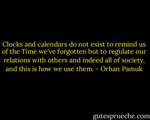 Clocks and calendars do not exist to remind us of the Time we've forgotten but to regulate our relations with others and indeed all of society, and this is how we use them. - Orhan Pamuk