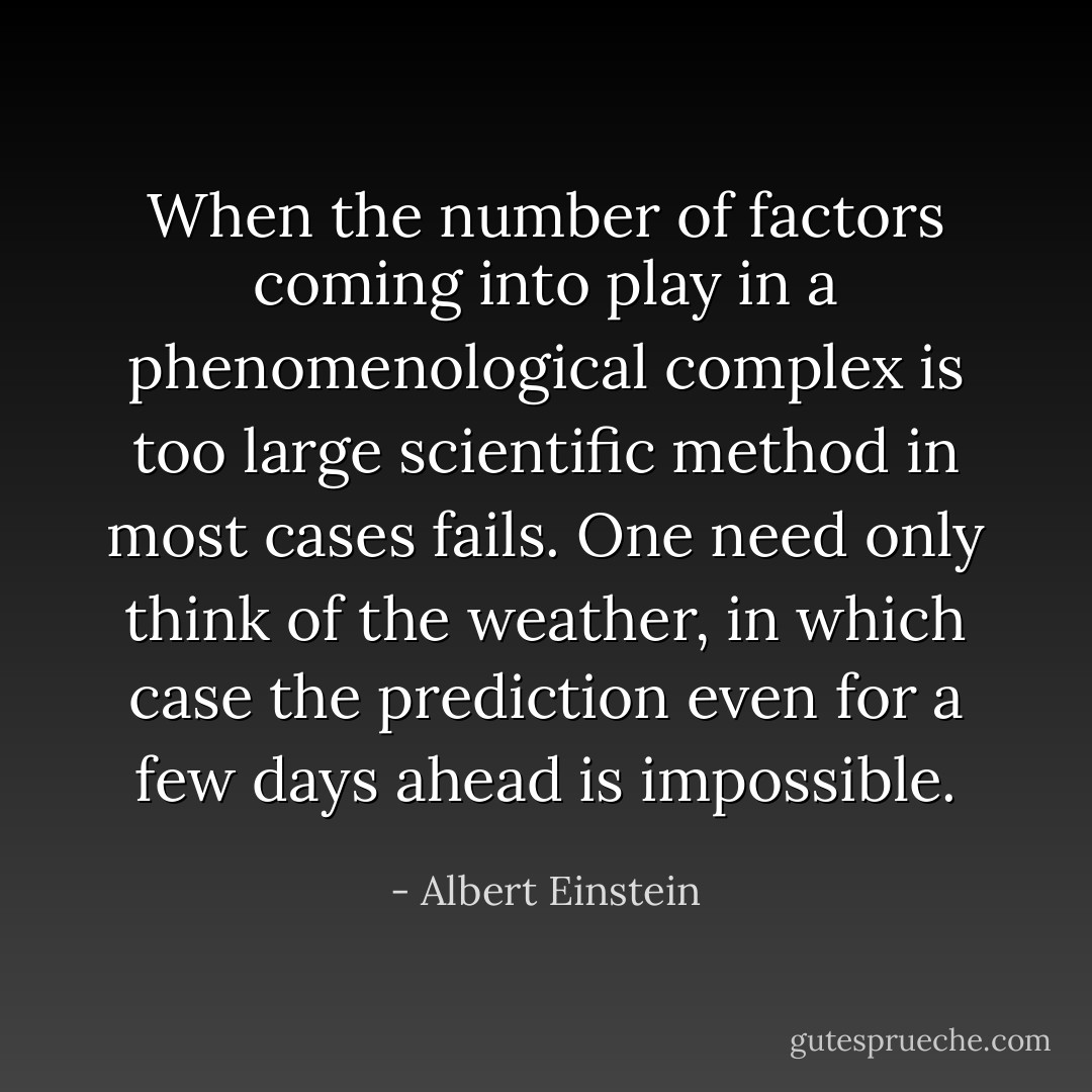 When the number of factors coming into play in a phenomenological complex is too large scientific method in most cases fails. One need only think of the weather, in which case the prediction even for a few days ahead is impossible. - Albert Einstein