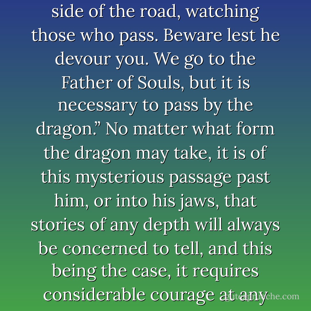 St. Cyril of Jerusalem, in instructing catechumens, wrote: “The dragon sits by the side of the road, watching those who pass. Beware lest he devour you. We go to the Father of Souls, but it is necessary to pass by the dragon.” No matter what form the dragon may take, it is of this mysterious passage past him, or into his jaws, that stories of any depth will always be concerned to tell, and this being the case, it requires considerable courage at any time, in any country, not to turn away from the storyteller. - Flannery O'Connor