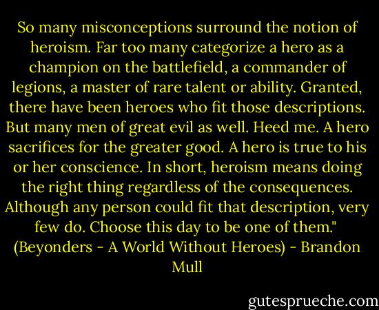 So many misconceptions surround the notion of heroism. Far too many categorize a hero as a champion on the battlefield, a commander of legions, a master of rare talent or ability. Granted, there have been heroes who fit those descriptions. But many men of great evil as well. Heed me. A hero sacrifices for the greater good. A hero is true to his or her conscience. In short, heroism means doing the right thing regardless of the consequences. Although any person could fit that description, very few do. Choose this day to be one of them."<br /><br />(Beyonders - A World Without Heroes) - Brandon Mull