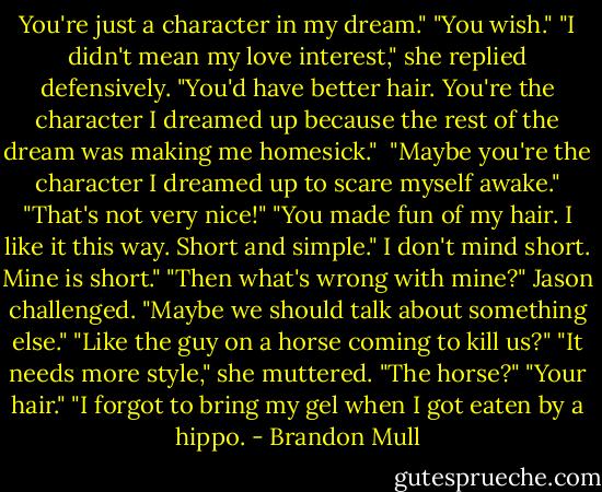 You're just a character in my dream."<br />"You wish."<br />"I didn't mean my love interest," she replied defensively. "You'd have better hair. You're the character I dreamed up because the rest of the dream was making me homesick." <br />"Maybe you're the character I dreamed up to scare myself awake."<br />"That's not very nice!"<br />"You made fun of my hair. I like it this way. Short and simple."<br />I don't mind short. Mine is short."<br />"Then what's wrong with mine?" Jason challenged.<br />"Maybe we should talk about something else."<br />"Like the guy on a horse coming to kill us?"<br />"It needs more style," she muttered.<br />"The horse?"<br />"Your hair."<br />"I forgot to bring my gel when I got eaten by a hippo. - Brandon Mull