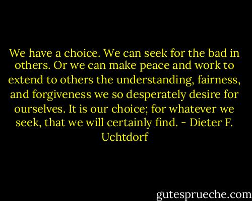 We have a choice. We can seek for the bad in others. Or we can make peace and work to extend to others the understanding, fairness, and forgiveness we so desperately desire for ourselves. It is our choice; for whatever we seek, that we will certainly find. - Dieter F. Uchtdorf