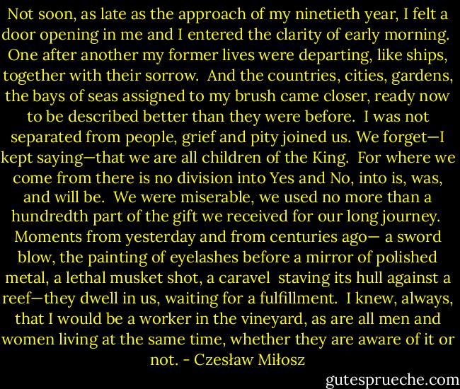 Not soon, as late as the approach of my ninetieth year,<br />I felt a door opening in me and I entered<br />the clarity of early morning.<br /><br />One after another my former lives were departing,<br />like ships, together with their sorrow.<br /><br />And the countries, cities, gardens, the bays of seas<br />assigned to my brush came closer,<br />ready now to be described better than they were before.<br /><br />I was not separated from people,<br />grief and pity joined us.<br />We forget—I kept saying—that we are all children of the King.<br /><br />For where we come from there is no division<br />into Yes and No, into is, was, and will be.<br /><br />We were miserable, we used no more than a hundredth part<br />of the gift we received for our long journey.<br /><br />Moments from yesterday and from centuries ago—<br />a sword blow, the painting of eyelashes before a mirror<br />of polished metal, a lethal musket shot, a caravel <br />staving its hull against a reef—they dwell in us,<br />waiting for a fulfillment.<br /><br />I knew, always, that I would be a worker in the vineyard,<br />as are all men and women living at the same time,<br />whether they are aware of it or not. - Czesław Miłosz