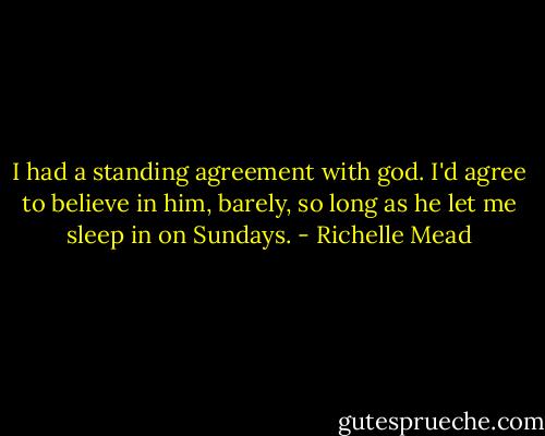 I had a standing agreement with god. I'd agree to believe in him, barely, so long as he let me sleep in on Sundays. - Richelle Mead