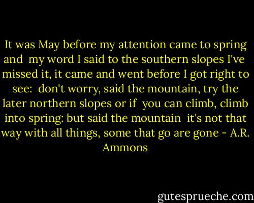 It was May before my<br />attention came<br />to spring and<br /><br />my word I said<br />to the southern slopes<br />I've<br /><br />missed it, it<br />came and went before<br />I got right to see:<br /><br />don't worry, said the mountain,<br />try the later northern slopes<br />or if<br /><br />you can climb, climb<br />into spring: but<br />said the mountain<br /><br />it's not that way<br />with all things, some<br />that go are gone - A.R. Ammons