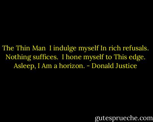 The Thin Man<br /><br />I indulge myself<br />In rich refusals.<br />Nothing suffices.<br /><br />I hone myself to<br />This edge. Asleep, I<br />Am a horizon. - Donald Justice
