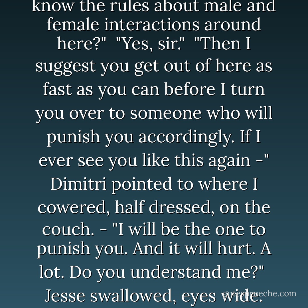 He burst in the door like he'd expected to find us, and in that horrible moment, with him raging like a storm, I knew why Mason had called him a god.<br /><br />In the blink of an eye, he crossed the room and jerked Jesse up by his shirt, nearly holding the Moroi off the ground.<br /><br />"What's your name?" barked Dimitri.<br /><br />"J-Jesse, sir. Jesse Zeklos, sir."<br /><br />"Mr. Zeklos, do you have permission to be in this part of the dorm?"<br /><br />"No, sir."<br /><br />"Do you know the rules about male and female interactions around here?"<br /><br />"Yes, sir."<br /><br />"Then I suggest you get out of here as fast as you can before I turn you over to someone who will punish you accordingly. If I ever see you like this again -" Dimitri pointed to where I cowered, half dressed, on the couch. - "I will be the one to punish you. And it will hurt. A lot. Do you understand me?"<br /><br />Jesse swallowed, eyes wide. None of the bravado he usually showed was there. I guess there was 'usually' and then there was being held in the grip of a really ripped, really tall, and really pissed-off Russian guy. "Yes, sir."<br /><br />"Then go." Dimitri released him, and, if possible, Jesse got out of there faster than Dimitri had burst in. My mentor then turned to me, a dangerous glint in his eyes. - Richelle Mead