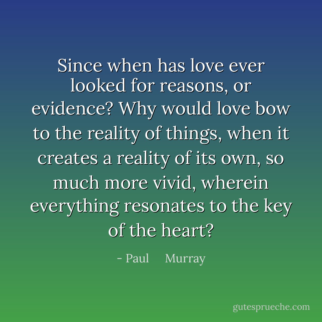 Since when has love ever looked for reasons, or evidence? Why would love bow to the reality of things, when it creates a reality of its own, so much more vivid, wherein everything resonates to the key of the heart? - Paul     Murray