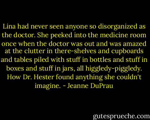 Lina had never seen anyone so disorganized as the doctor. She peeked into the medicine room once when the doctor was out and was amazed at the clutter in there-shelves and cupboards and tables piled with stuff in bottles and stuff in boxes and stuff in jars, all higgledy-piggledy. How Dr. Hester found anything she couldn't imagine. - Jeanne DuPrau
