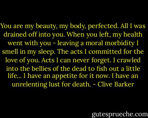 You are my beauty, my body, perfected. All I was drained off into you. When you left, my health went with you - leaving a moral morbidity I smell in my sleep. The acts I committed for the love of you. Acts I can never forget. I crawled into the bellies of the dead to fish out a little life... I have an appetite for it now. I have an unrelenting lust for death. - Clive Barker
